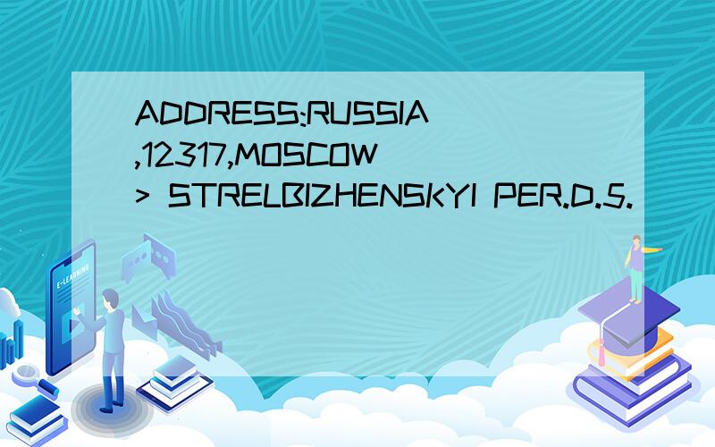 ADDRESS:RUSSIA,12317,MOSCOW > STRELBIZHENSKYI PER.D.5.