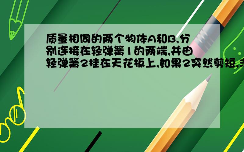 质量相同的两个物体A和B,分别连接在轻弹簧1的两端,并由轻弹簧2挂在天花板上,如果2突然剪短,求在刚剪断的瞬间物体A的加速度和物体B的加速度