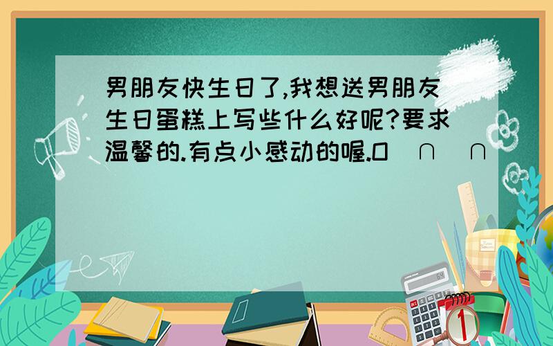 男朋友快生日了,我想送男朋友生日蛋糕上写些什么好呢?要求温馨的.有点小感动的喔.O(∩_∩)