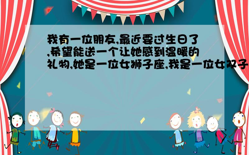 我有一位朋友,最近要过生日了,希望能送一个让她感到温暖的礼物,她是一位女狮子座,我是一位女双子座,也可以根据性格想想.