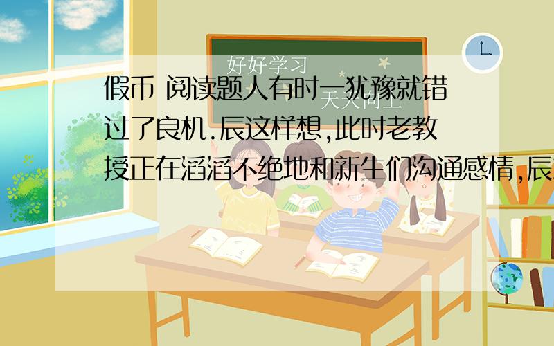 假币 阅读题人有时一犹豫就错过了良机.辰这样想,此时老教授正在滔滔不绝地和新生们沟通感情,辰就没办法把那两千元交上,而早上乘乱交这笔钱再好没有,可那时辰就是犹豫了一下,错过了,