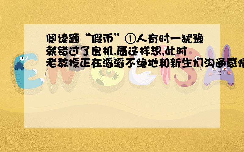 阅读题“假币”①人有时一犹豫就错过了良机.辰这样想,此时老教授正在滔滔不绝地和新生们沟通感情,辰就没办法把那两千元交上,而早上乘乱交这笔钱再好没有,可那时辰就是犹豫了一下,错