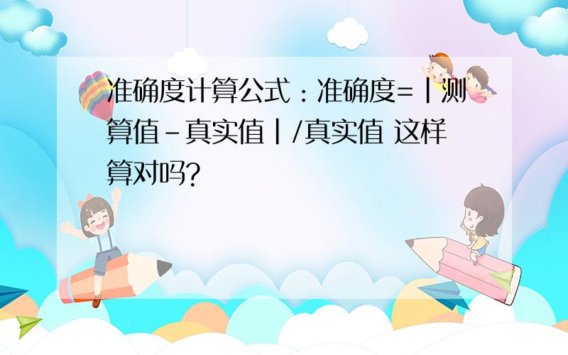 准确度计算公式：准确度=|测算值-真实值|/真实值 这样算对吗?