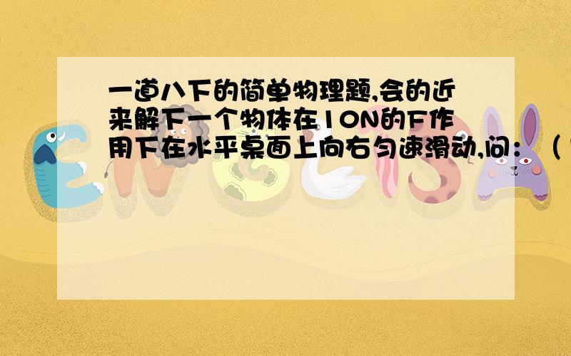 一道八下的简单物理题,会的近来解下一个物体在10N的F作用下在水平桌面上向右匀速滑动,问：（1）摩擦力的方向和大小（2）如果要使物体向左做匀速运动,则应该再给物体加一个多大的力,方