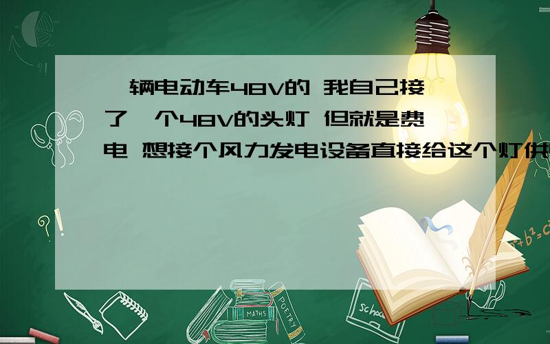 一辆电动车48V的 我自己接了一个48V的头灯 但就是费电 想接个风力发电设备直接给这个灯供电 有什么方法吗像那位网友说的 如果用车轮代替可以吗 实在不行的话 就接2路 1路是车本身的电