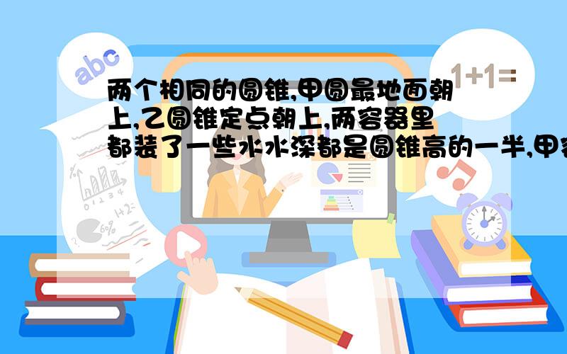 两个相同的圆锥,甲圆最地面朝上,乙圆锥定点朝上,两容器里都装了一些水水深都是圆锥高的一半,甲容器水的体积是乙容器的几倍