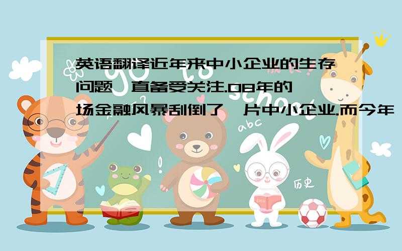 英语翻译近年来中小企业的生存问题一直备受关注.08年的一场金融风暴刮倒了一片中小企业.而今年,虽然经济环境没有08年那么衰落,但是中小企业的危机却越陷越深.随着生产成本、劳动力成