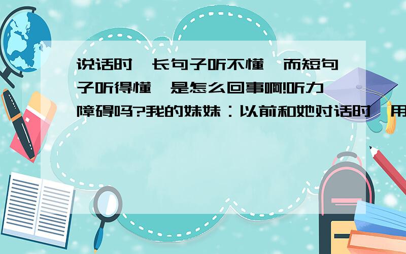 说话时,长句子听不懂,而短句子听得懂,是怎么回事啊!听力障碍吗?我的妹妹：以前和她对话时,用简短的句子说,她能听得懂,但一说长点的句子就不理解是什么意思,以前我认为是她年龄小所以