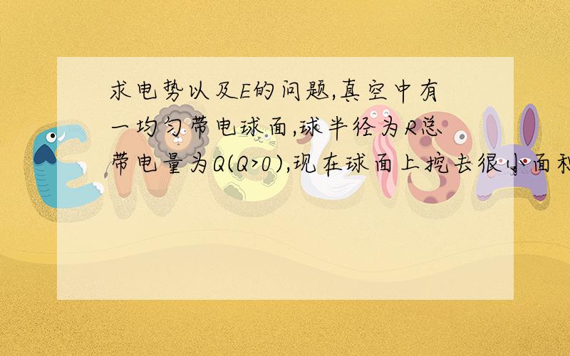 求电势以及E的问题,真空中有一均匀带电球面,球半径为R总带电量为Q(Q>0),现在球面上挖去很小面积,其上电荷为dq,面积为ds,设剩余部分电荷仍均匀分布,则挖去以后球心处场强,电势为多大?（无