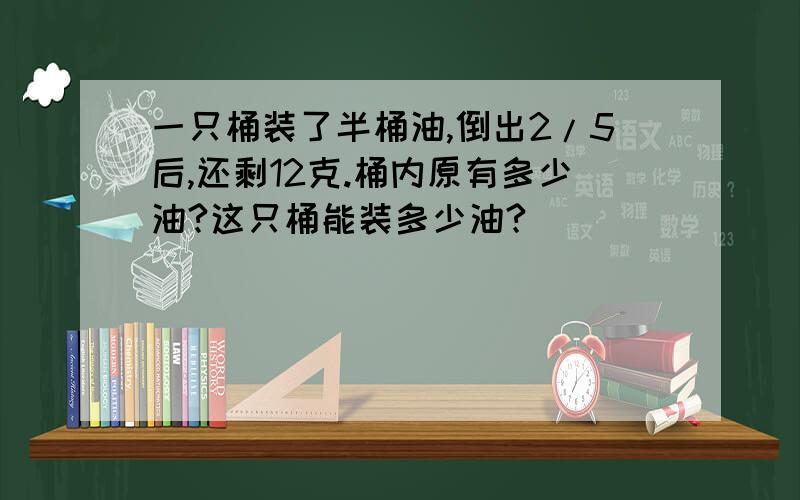 一只桶装了半桶油,倒出2/5后,还剩12克.桶内原有多少油?这只桶能装多少油?