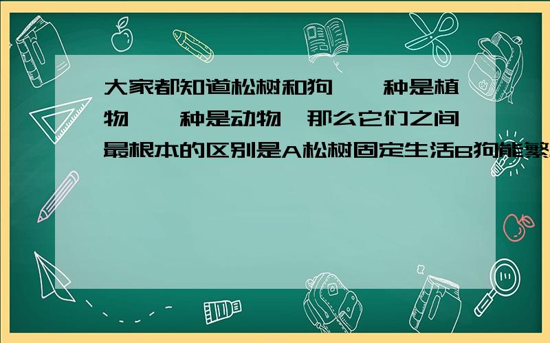 大家都知道松树和狗,一种是植物,一种是动物,那么它们之间最根本的区别是A松树固定生活B狗能繁殖小狗,松树不能C松树自己制造养料,狗通过摄食获得营养D狗能发出声音,松树不能