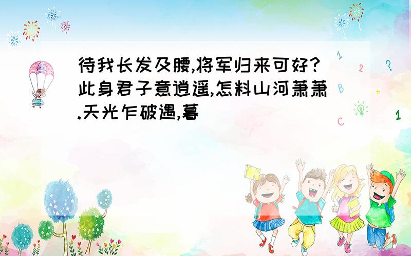 待我长发及腰,将军归来可好?此身君子意逍遥,怎料山河萧萧.天光乍破遇,暮