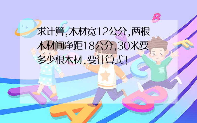 求计算,木材宽12公分,两根木材间净距18公分,30米要多少根木材,要计算式!