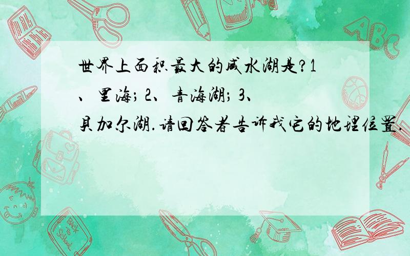 世界上面积最大的咸水湖是?1、里海； 2、青海湖； 3、贝加尔湖.请回答者告诉我它的地理位置.