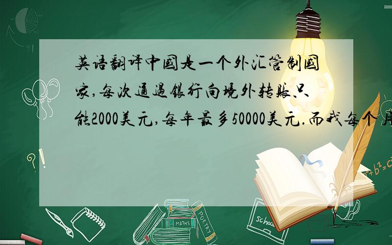 英语翻译中国是一个外汇管制国家,每次通过银行向境外转账只能2000美元,每年最多50000美元.而我每个月的汇款额已经达到15万美元以上,所以不能通过银行转账