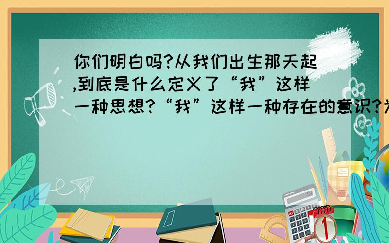 你们明白吗?从我们出生那天起,到底是什么定义了“我”这样一种思想?“我”这样一种存在的意识?为什么让我感觉到了这个意识是来源于“我”,如果每个降临人世的孩子都存在运气,那麽请