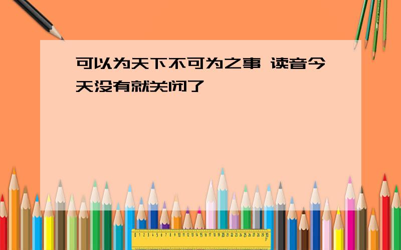 可以为天下不可为之事 读音今天没有就关闭了