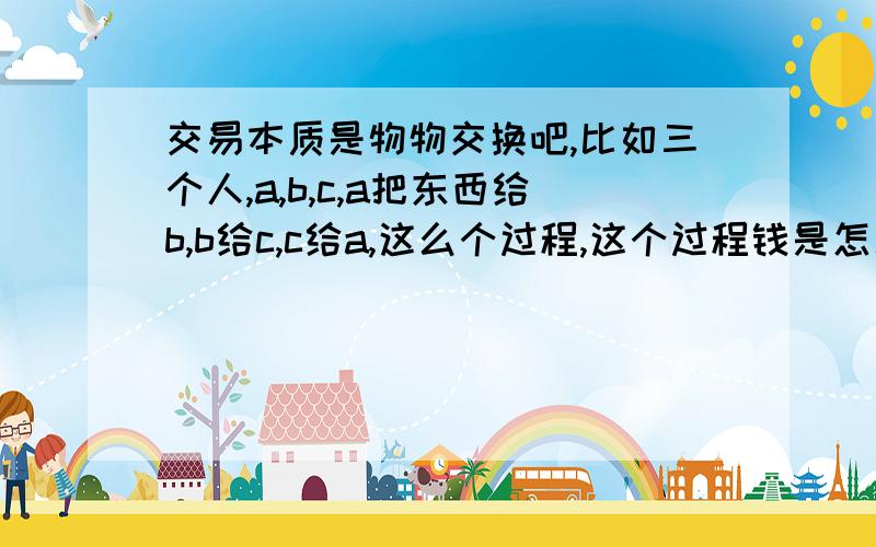 交易本质是物物交换吧,比如三个人,a,b,c,a把东西给b,b给c,c给a,这么个过程,这个过程钱是怎么多的贸易越多越富裕,这多出的钱是怎么来的?是国家跟据上一年的生成总值,然后印出来的纸么,然后