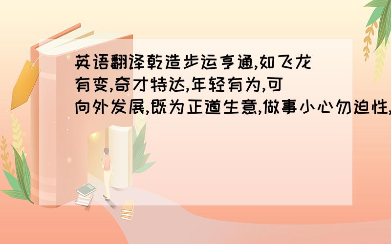 英语翻译乾造步运亨通,如飞龙有变,奇才特达,年轻有为,可向外发展,既为正道生意,做事小心勿迫性,各事要忍定得财利,出入平安.乾造步运亨通，如飞龙有变，奇才特达，年轻有为，可向外发