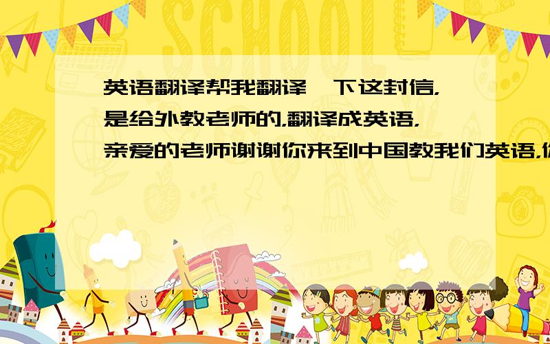 英语翻译帮我翻译一下这封信，是给外教老师的，翻译成英语，亲爱的老师谢谢你来到中国教我们英语，你对我们非常友好，而且我们都非常喜欢你，我知道星期六是圣诞节，所以提早祝你