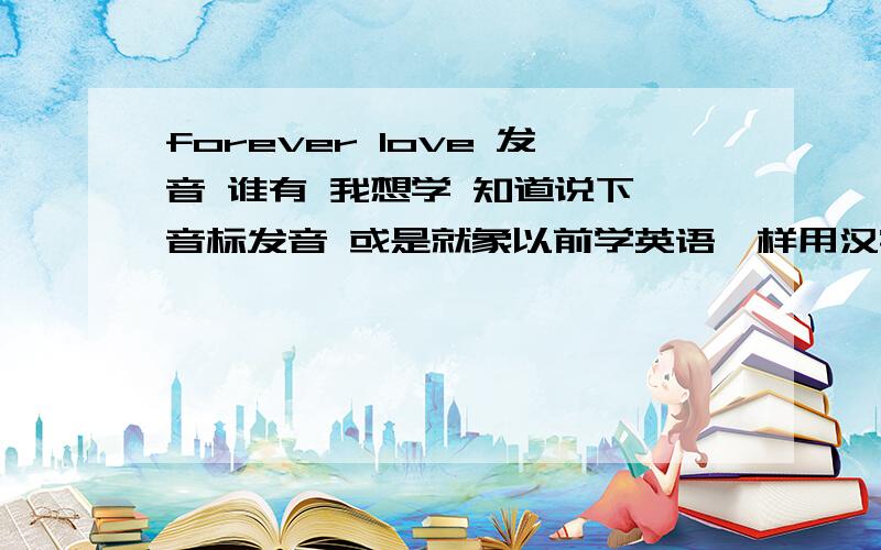 forever love 发音 谁有 我想学 知道说下 音标发音 或是就象以前学英语一样用汉字先来代替发音