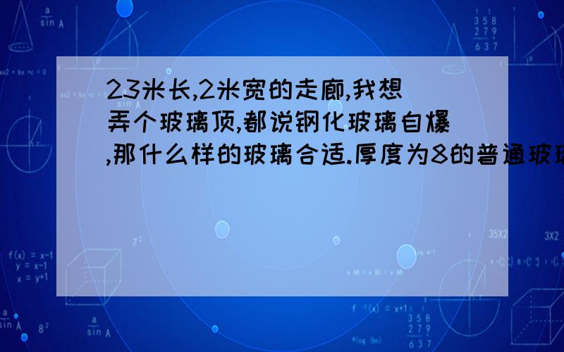 23米长,2米宽的走廊,我想弄个玻璃顶,都说钢化玻璃自爆,那什么样的玻璃合适.厚度为8的普通玻璃不可以?