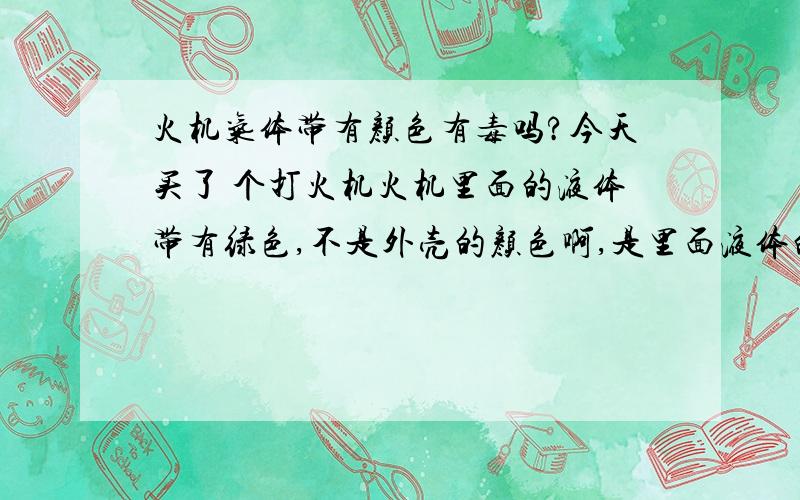 火机气体带有颜色有毒吗?今天买了 个打火机火机里面的液体带有绿色,不是外壳的颜色啊,是里面液体的颜色