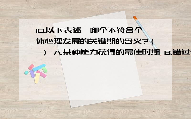 10.以下表述,哪个不符合个体心理发展的关键期的含义?（ ） A.某种能力获得的最佳时期 B.错过这个时期,