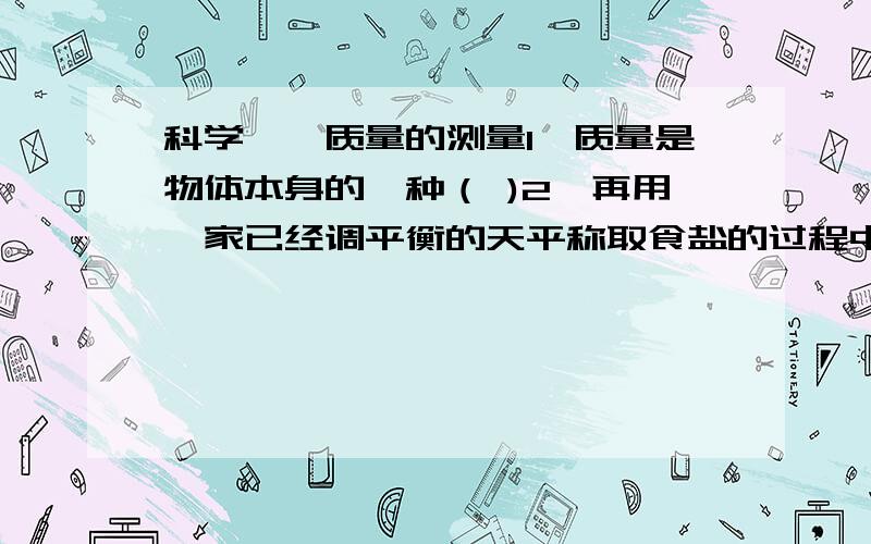 科学——质量的测量1、质量是物体本身的一种（ )2、再用一家已经调平衡的天平称取食盐的过程中,发现指针向右偏,则下列采取的措施中正确的是（ ）A、减少右盘中的砝码B、增加右盘中的