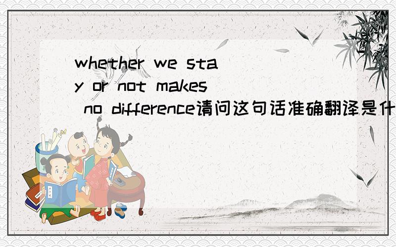 whether we stay or not makes no difference请问这句话准确翻译是什么