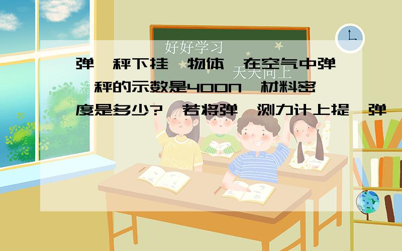 弹簧秤下挂一物体,在空气中弹簧秤的示数是400N,材料密度是多少?  若将弹簧测力计上提,弹簧秤下挂一物体,在空气中弹簧秤的示数是400N,浸没在水中时,弹簧秤的示数是350N,求：（1）该物体受