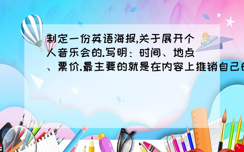 制定一份英语海报,关于展开个人音乐会的.写明：时间、地点、票价.最主要的就是在内容上推销自己的音乐会!100词左右.作文水平要高一点.有点含量.