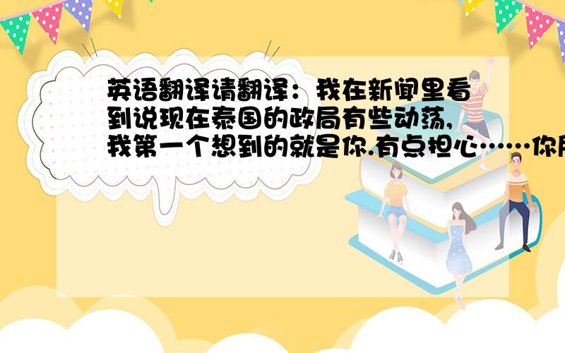 英语翻译请翻译：我在新闻里看到说现在泰国的政局有些动荡,我第一个想到的就是你.有点担心……你所在的地方怎么样?一定注意安全~祝身体健康!