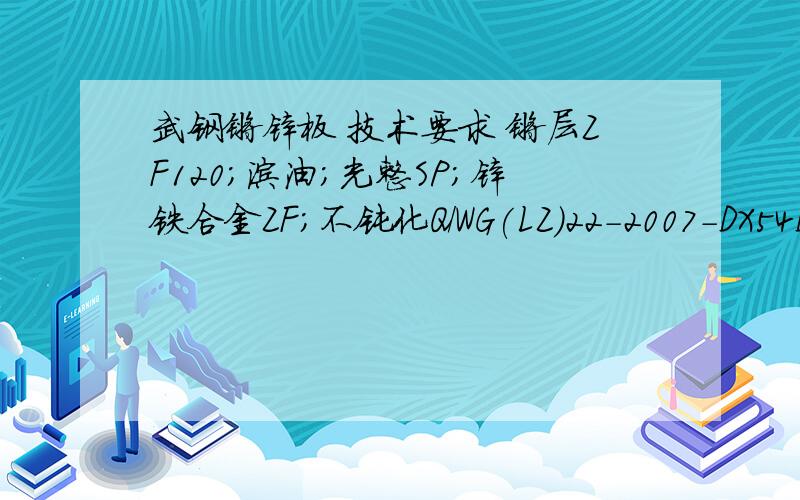 武钢镀锌板 技术要求 镀层ZF120;涂油;光整SP;锌铁合金ZF;不钝化Q/WG(LZ)22-2007-DX54D+ZF120-B-PT.A-O;;镀层ZF120;涂油;光整SP;锌铁合金ZF;不钝化；;表面B级；普通不平度精度FA;;普通厚度精度PT.A,普通宽度