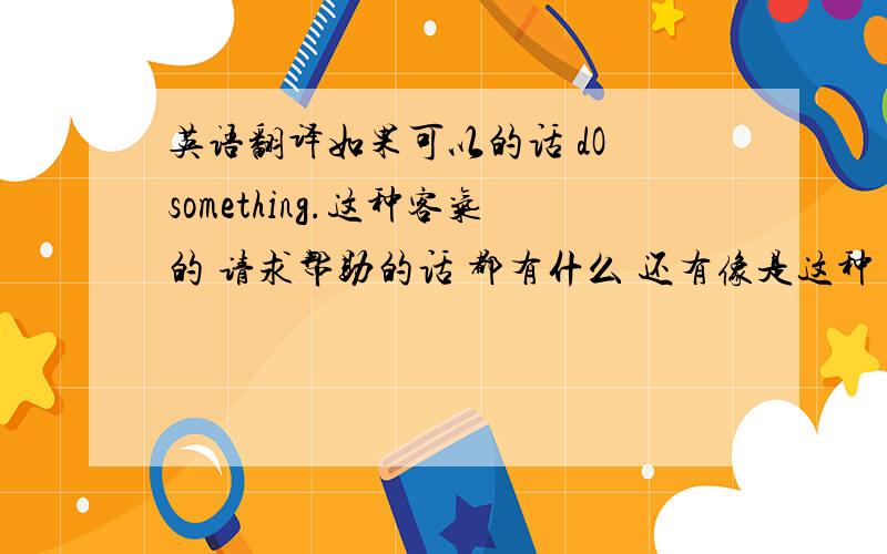 英语翻译如果可以的话 dO something.这种客气的 请求帮助的话 都有什么 还有像是这种 if you help me to do something,i 'll be very happy.类似的