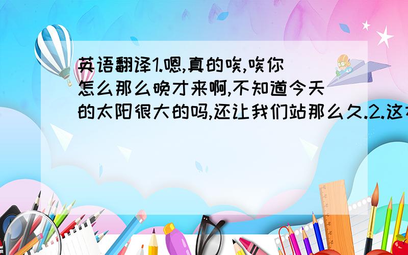 英语翻译1.嗯,真的唉,唉你怎么那么晚才来啊,不知道今天的太阳很大的吗,还让我们站那么久.2.这本上面介绍的地方还不错的咯,你们看看可以吗?3唉,你们看,丽江的介绍也不错的,感觉很好玩的.