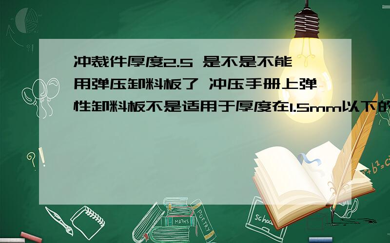 冲裁件厚度2.5 是不是不能用弹压卸料板了 冲压手册上弹性卸料板不是适用于厚度在1.5mm以下的吗?就怕2.5mm