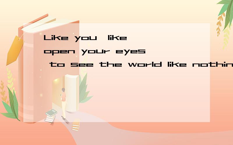 Like you,like open your eyes to see the world like nothing you can do.