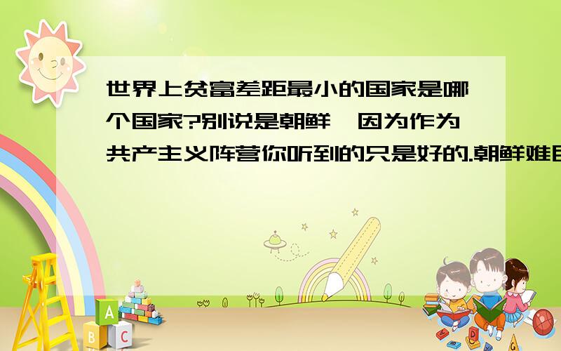 世界上贫富差距最小的国家是哪个国家?别说是朝鲜,因为作为共产主义阵营你听到的只是好的.朝鲜难民肚子都吃不饱,瘦骨如柴,而那些政府官员住在政府提供的高级住房里,吃着政府的粮食.有