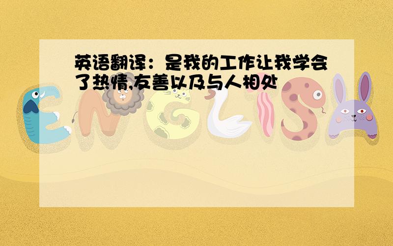 英语翻译：是我的工作让我学会了热情,友善以及与人相处