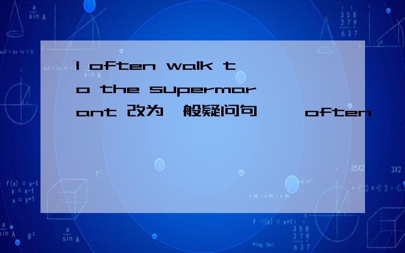 I often walk to the supermarant 改为一般疑问句— —often — to the supermarket?(每空一词,含缩写）