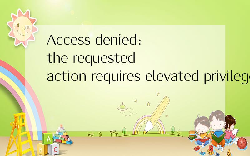 Access denied:the requested action requires elevated privileges