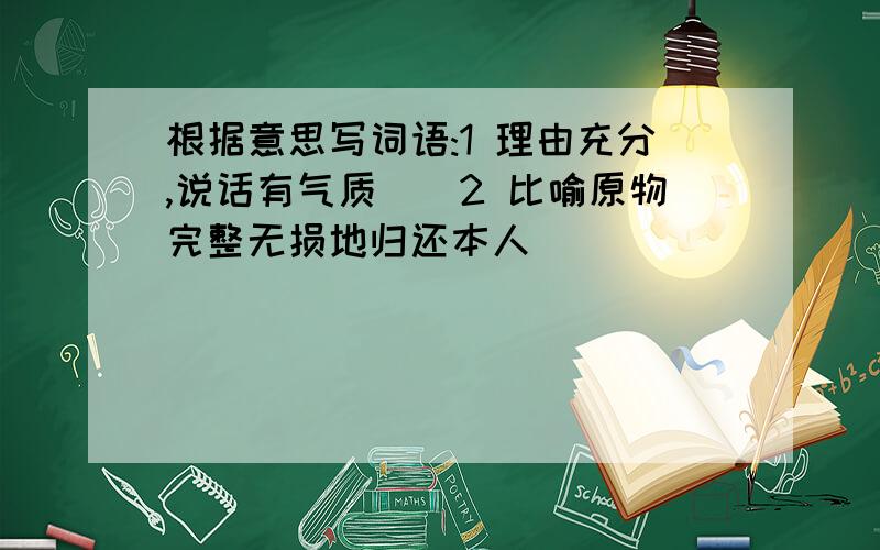 根据意思写词语:1 理由充分,说话有气质（）2 比喻原物完整无损地归还本人（）