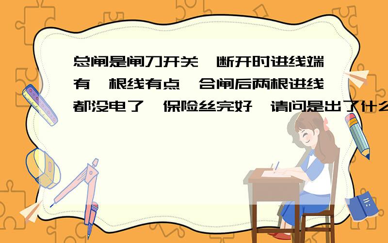 总闸是闸刀开关,断开时进线端有一根线有点,合闸后两根进线都没电了,保险丝完好,请问是出了什么问题?