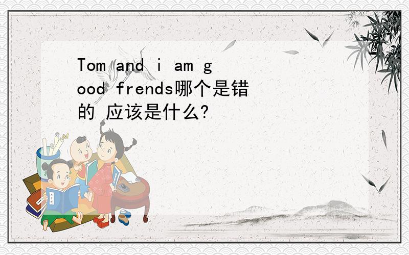 Tom and i am good frends哪个是错的 应该是什么?