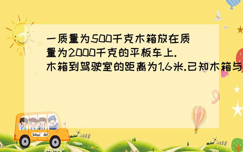 一质量为500千克木箱放在质量为2000千克的平板车上.木箱到驾驶室的距离为1.6米.已知木箱与车平板间动摩擦因素为0.484,平板车在运动过程中所受阻力是车和箱总重的0.2倍.平板车以VO=22米每秒