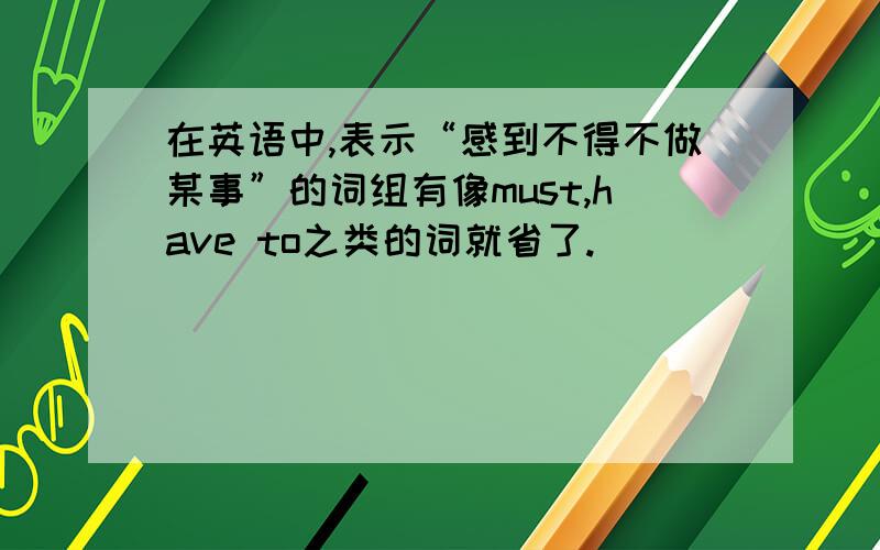 在英语中,表示“感到不得不做某事”的词组有像must,have to之类的词就省了.