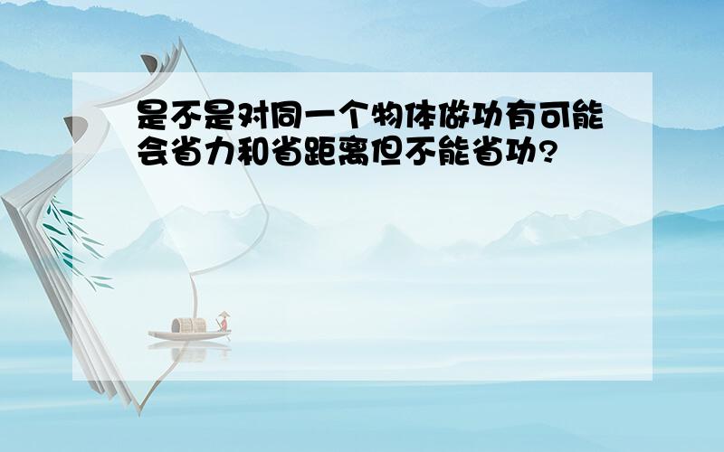 是不是对同一个物体做功有可能会省力和省距离但不能省功?