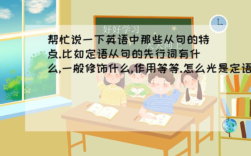 帮忙说一下英语中那些从句的特点.比如定语从句的先行词有什么,一般修饰什么,作用等等.怎么光是定语从句啊？还有状语从句等等。