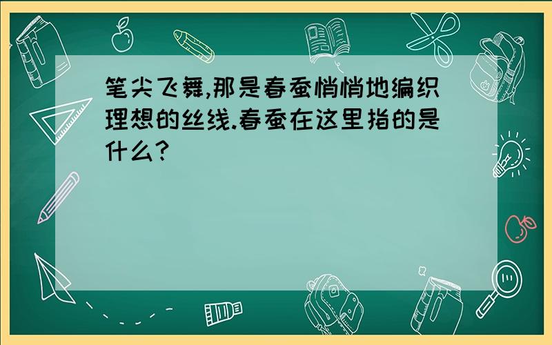 笔尖飞舞,那是春蚕悄悄地编织理想的丝线.春蚕在这里指的是什么?